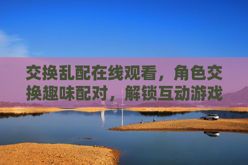 交换乱配在线观看，角色交换趣味配对，解锁互动游戏新体验，角色交换趣味配对，解锁互动游戏新体验