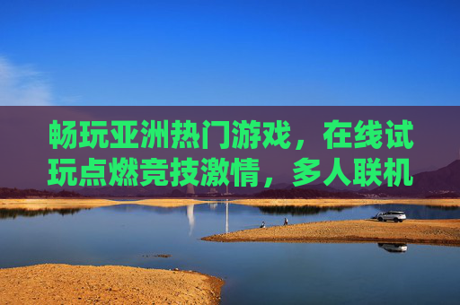 畅玩亚洲热门游戏，在线试玩点燃竞技激情，多人联机共享无限乐趣，亚洲热门游戏在线试玩，多人联机点燃竞技激情