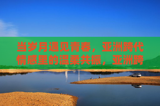当岁月遇见青春，亚洲跨代情感里的温柔共振，亚洲跨代情感，岁月与青春的温柔共振