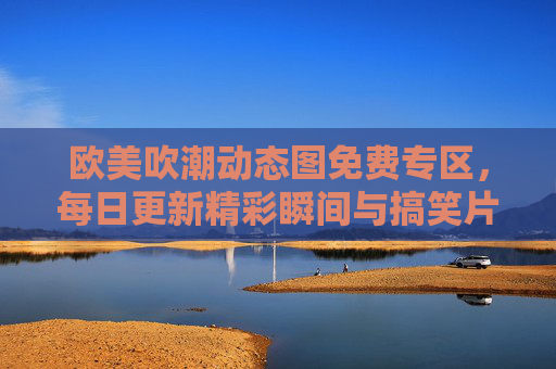 欧美吹潮动态图免费专区，每日更新精彩瞬间与搞笑片段，免费资源下载直达！欧美吹潮动态图免费专区，每日更新精彩搞笑，资源下载直达！