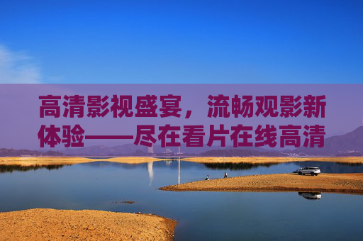 高清影视盛宴，流畅观影新体验——尽在看片在线高清在线观看平台，看片在线，高清影视盛宴，流畅观影新体验