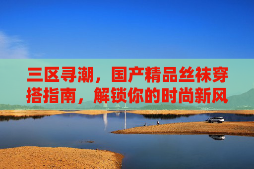三区寻潮，国产精品丝袜穿搭指南，解锁你的时尚新风格，三区寻潮，国产精品丝袜穿搭指南解锁时尚新风格