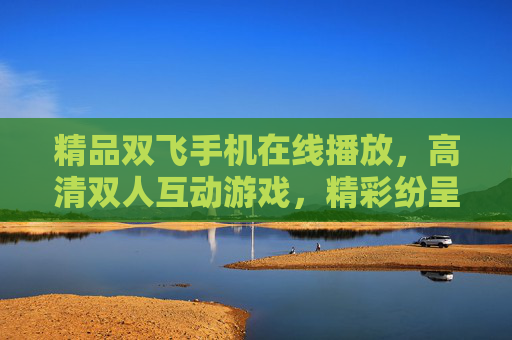 精品双飞手机在线播放，高清双人互动游戏，精彩纷呈，即刻开启无限乐趣，精品双飞高清双人互动手机游戏，开启无限乐趣