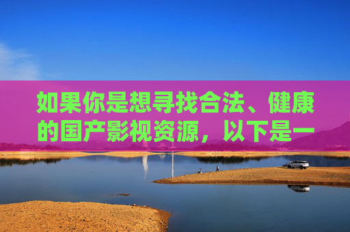 如果你是想寻找合法、健康的国产影视资源，以下是一些正规渠道的推荐，这些平台提供丰富优质的国产电影、电视剧、纪录片、综艺等内容，既能满足娱乐需求，也能感受中国文化的魅力，合法健康国产影视资源正规渠道推荐
