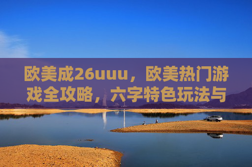欧美成26uuu，欧美热门游戏全攻略，六字特色玩法与八字实战技巧详解，欧美热门游戏全攻略，六字特色玩法与八字实战技巧详解