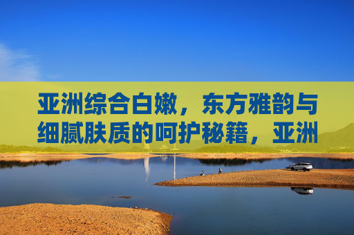 亚洲综合白嫩，东方雅韵与细腻肤质的呵护秘籍，亚洲白嫩秘籍，东方雅韵呵护细腻肤质