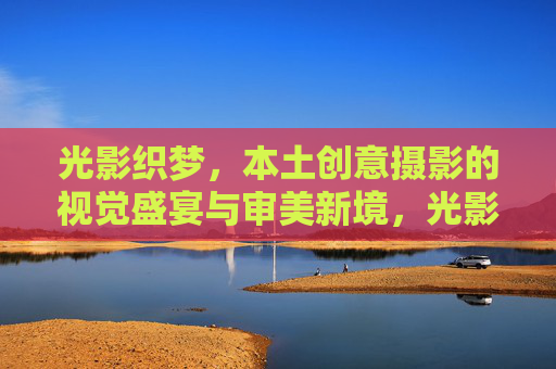 光影织梦，本土创意摄影的视觉盛宴与审美新境，光影织梦，本土创意摄影的视觉盛宴与审美新境