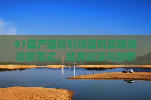 97国产理论引领国风策略游戏新范式，经典玩法与创新体验的双向奔赴，97国产理论引领国风策略游戏新范式，经典与创新双向奔赴