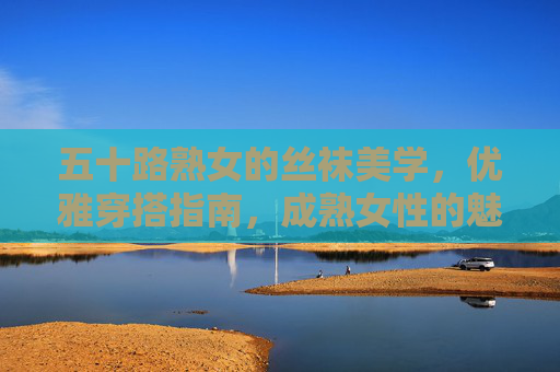 五十路熟女的丝袜美学，优雅穿搭指南，成熟女性的魅力密码，五十路熟女的丝袜美学，优雅穿搭与魅力密码