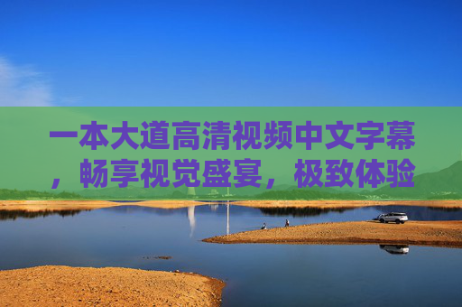 一本大道高清视频中文字幕，畅享视觉盛宴，极致体验等你探索，一本大道高清视频，畅享视觉盛宴，极致体验等你探索