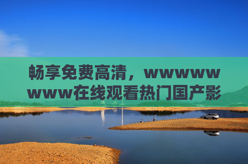 畅享免费高清，wwwwwwww在线观看热门国产影视剧，流畅不打断的追剧体验，畅享免费高清热门国产剧，流畅在线追剧体验