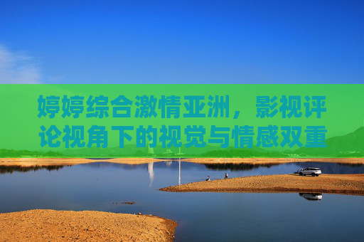婷婷综合激情亚洲，影视评论视角下的视觉与情感双重冲击，艺术与娱乐的完美融合，婷婷综合激情亚洲，影视评论视角下视觉情感双重冲击与艺术娱乐融合