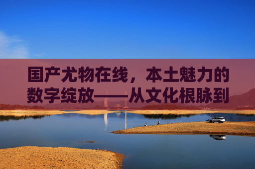国产尤物在线，本土魅力的数字绽放——从文化根脉到价值新体验，国产尤物，数字绽放中的本土文化新价值