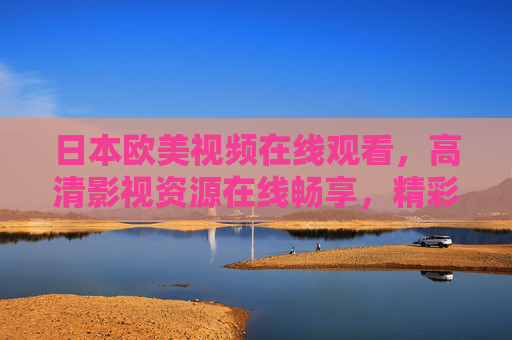 日本欧美视频在线观看，高清影视资源在线畅享，精彩内容一网打尽，日本欧美高清视频在线畅享，精彩影视一网打尽