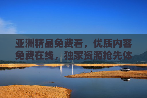 亚洲精品免费看，优质内容免费在线，独家资源抢先体验，精彩永不落幕，亚洲精品免费看，独家抢先，精彩永不落幕