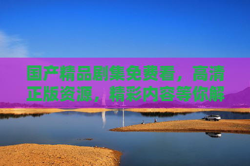 国产精品剧集免费看，高清正版资源，精彩内容等你解锁，国产精品剧集免费看，高清正版资源等你解锁