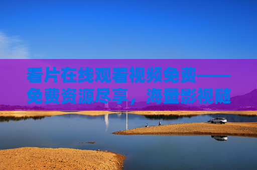 看片在线观看视频免费——免费资源尽享，海量影视随心看，精彩无限！免费在线看片，海量影视随心享