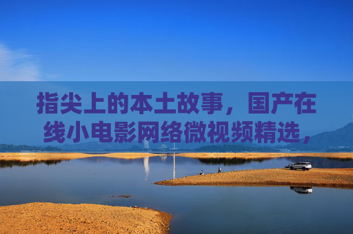 指尖上的本土故事，国产在线小电影网络微视频精选，轻松观看随时下载，指尖上的本土故事，国产微视频精选，轻松观看随时下载