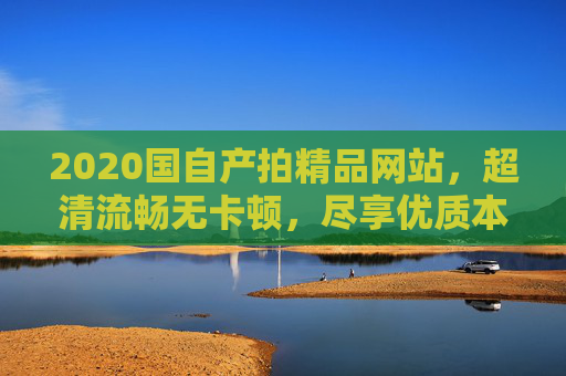 2020国自产拍精品网站，超清流畅无卡顿，尽享优质本地资源极致体验，2020国自产精品网站，超清流畅本地极致体验