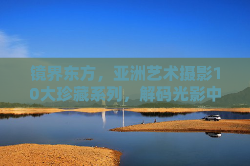 镜界东方，亚洲艺术摄影10大珍藏系列，解码光影中的文化美学，镜界东方，亚洲艺术摄影10大珍藏系列解码光影文化美学