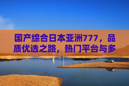 国产综合日本亚洲777，品质优选之路，热门平台与多样内容全解析，国产综合日本亚洲777，品质优选、热门平台与多样内容全解析