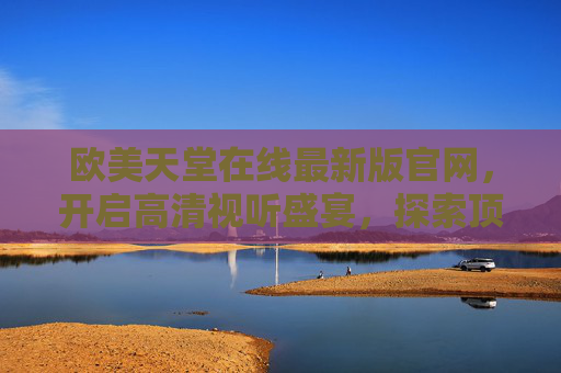 欧美天堂在线最新版官网，开启高清视听盛宴，探索顶级娱乐新纪元，欧美天堂在线最新版官网，高清视听盛宴，顶级娱乐新纪元