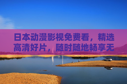日本动漫影视免费看，精选高清好片，随时随地畅享无限视界，日本动漫免费看，精选高清好片，畅享无限视界