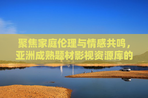聚焦家庭伦理与情感共鸣，亚洲成熟题材影视资源库的价值探索，家庭伦理与情感共鸣，亚洲成熟题材影视资源库的价值探索