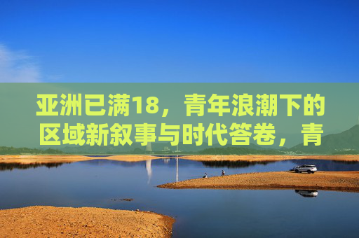 亚洲已满18，青年浪潮下的区域新叙事与时代答卷，青年浪潮下的亚洲新叙事与时代答卷