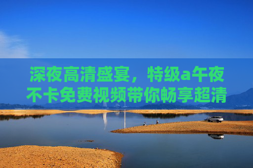 深夜高清盛宴，特级a午夜不卡免费视频带你畅享超清大片新体验，午夜高清免费盛宴，特级a不卡超清大片新体验