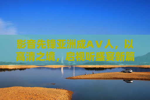 影音先锋亚洲成AⅤ人，以高清之境，启视听盛宴新篇，影音先锋亚洲成人，高清之境，启视听盛宴新篇