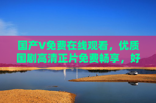国产V免费在线观看，优质国剧高清正片免费畅享，好剧等你解锁！国产V免费优质高清国剧正片，好剧等你解锁