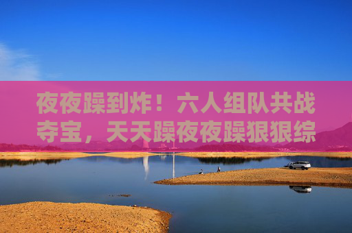 夜夜躁到炸！六人组队共战夺宝，天天躁夜夜躁狠狠综合让激情永不打烊，夜夜躁到炸！六人组队夺宝，激情永不打烊