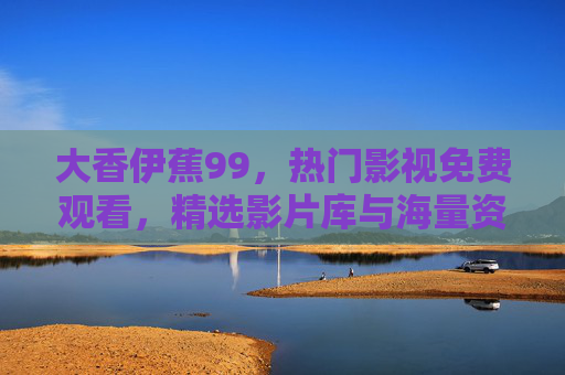 大香伊蕉99，热门影视免费观看，精选影片库与海量资源在线播放，大香伊蕉99，热门影视免费观看，精选影片库海量资源在线播放