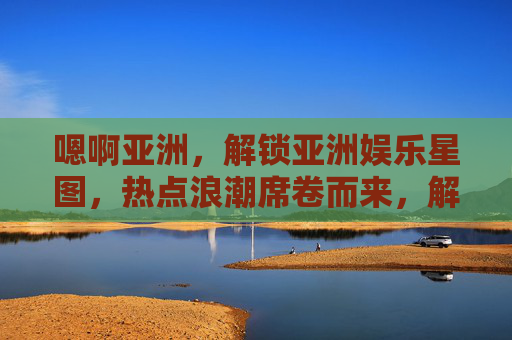 嗯啊亚洲，解锁亚洲娱乐星图，热点浪潮席卷而来，解锁亚洲娱乐星图，热点浪潮席卷而来