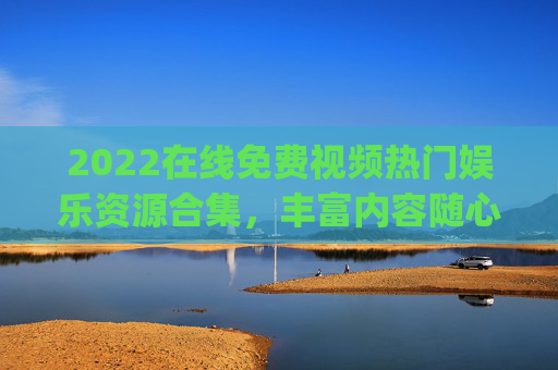 2022在线免费视频热门娱乐资源合集，丰富内容随心看，畅快观影体验一站get！2022在线免费热门娱乐视频合集，丰富随心看，畅快一站get！