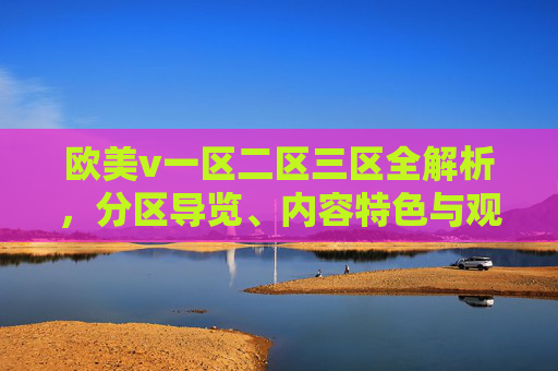 欧美v一区二区三区全解析，分区导览、内容特色与观影推荐指南，欧美v一区二区三区全解析，分区导览、内容特色与观影推荐指南