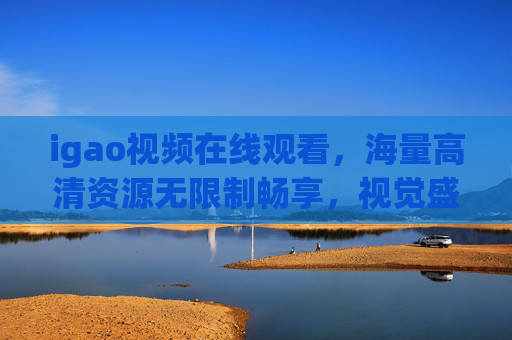 igao视频在线观看，海量高清资源无限制畅享，视觉盛宴不容错过，igao视频在线观看，海量高清无限制，视觉盛宴畅享