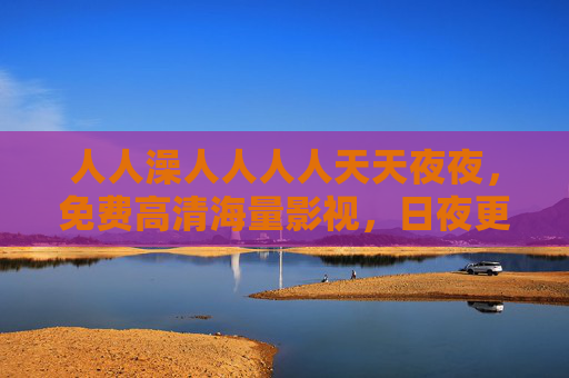 人人澡人人人人天天夜夜，免费高清海量影视，日夜更新畅享沉浸观影新体验，免费高清海量影视 日夜更新畅享沉浸观影新体验