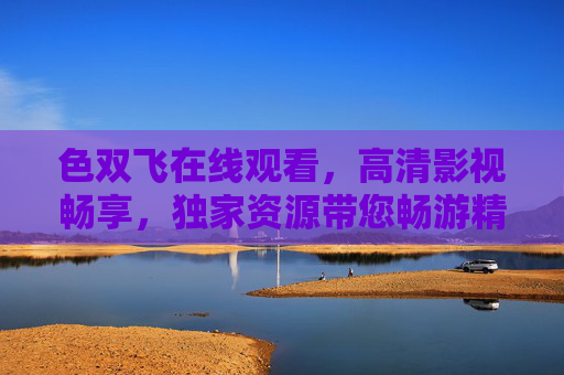 色双飞在线观看，高清影视畅享，独家资源带您畅游精彩世界，色双飞在线观看，高清影视独家资源畅享精彩世界