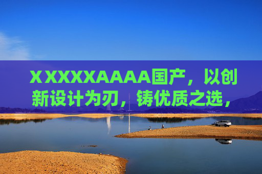 ⅩXXXXAAAA国产，以创新设计为刃，铸优质之选，创非凡价值体验，国产创新设计，铸优质之选，创非凡价值