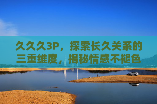 久久久3P，探索长久关系的三重维度，揭秘情感不褪色的独特秘诀，长久关系三重维度，情感不褪色的独特秘诀
