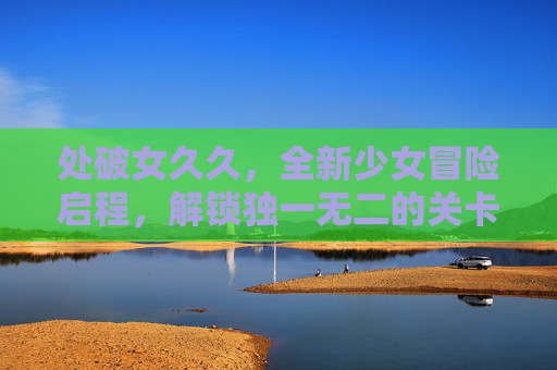 处破女久久，全新少女冒险启程，解锁独一无二的关卡挑战！处破女少女冒险启程，解锁独特关卡挑战