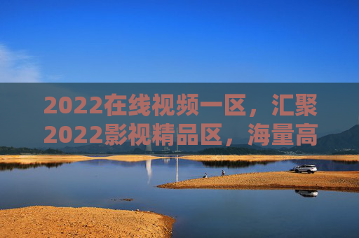 2022在线视频一区，汇聚2022影视精品区，海量高清资源任你挑，2022影视精品一区，海量高清在线视频