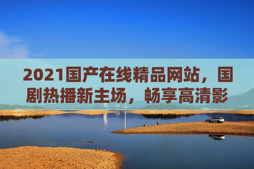 2021国产在线精品网站，国剧热播新主场，畅享高清影视海量资源随时看，2021国产在线精品网站，国剧热播新主场，畅享高清海量影视随时看
