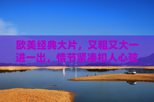 欧美经典大片，又粗又大一进一出，情节紧凑扣人心弦，错过再等十年！欧美经典硬核大片，动作火爆一进一出，情节紧凑扣人心弦，错过再等十年！