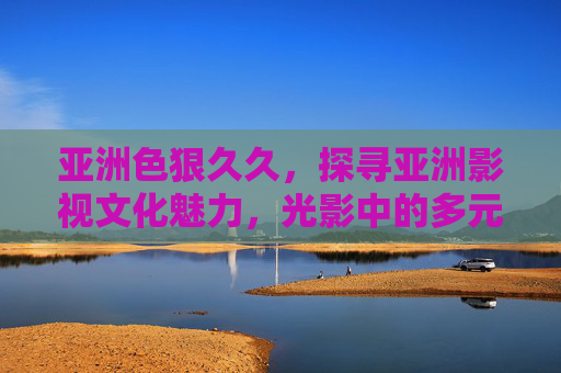 亚洲色狠久久，探寻亚洲影视文化魅力，光影中的多元叙事与情感共鸣，亚洲影视文化，光影中的多元叙事与情感共鸣