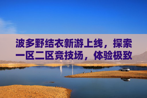 波多野结衣新游上线，探索一区二区竞技场，体验极致刺激对战！波多野结衣新游上线，一区二区竞技场极致激战