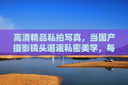 高清精品私拍写真，当国产摄影镜头邂逅私密美学，每一帧都是艺术的呼吸，国产镜头×私密美学，艺术的帧呼吸