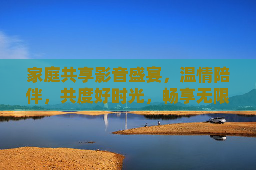 家庭共享影音盛宴，温情陪伴，共度好时光，畅享无限精彩，家庭影音共享，温情共度好时光